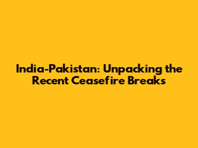 India-Pakistan: Unpacking the Recent Ceasefire Breaks