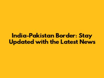 India-Pakistan Border: Stay Updated with the Latest News