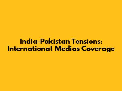 India-Pakistan Tensions: International Media's Coverage
