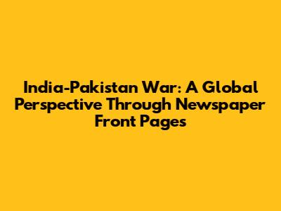 India-Pakistan War: A Global Perspective Through Newspaper Front Pages