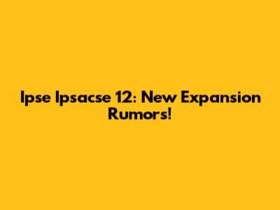 Ipse Ipsacse 12: New Expansion Rumors!