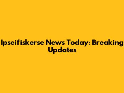 Ipseifiskerse News Today: Breaking Updates