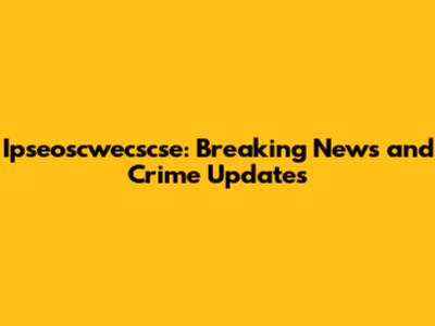 Ipseoscwecscse: Breaking News and Crime Updates