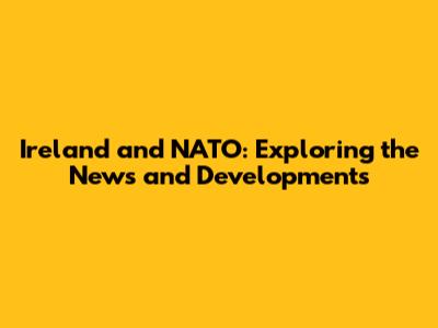 Ireland and NATO: Exploring the News and Developments