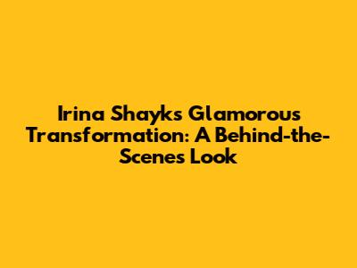 Irina Shayk's Glamorous Transformation: A Behind-the-Scenes Look