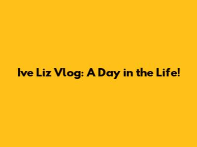 Ive Liz Vlog: A Day in the Life!