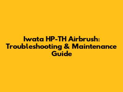 Iwata HP-TH Airbrush: Troubleshooting & Maintenance Guide