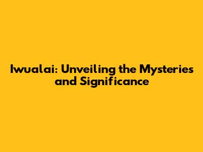 Iwualai: Unveiling the Mysteries and Significance