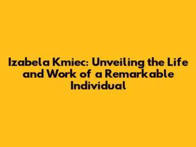 Izabela Kmiec: Unveiling the Life and Work of a Remarkable Individual