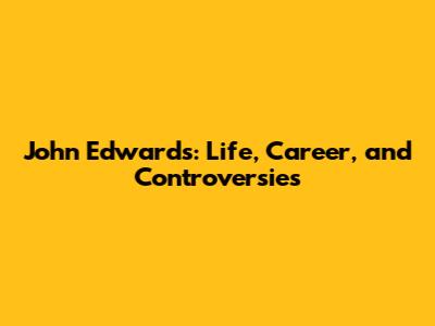 John Edwards: Life, Career, and Controversies