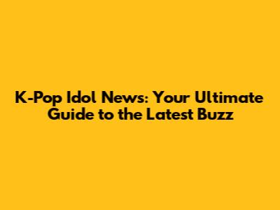 K-Pop Idol News: Your Ultimate Guide to the Latest Buzz