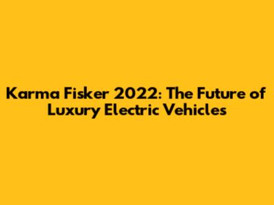 Karma Fisker 2022: The Future of Luxury Electric Vehicles
