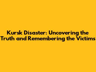 Kursk Disaster: Uncovering the Truth and Remembering the Victims