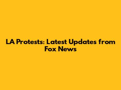 LA Protests: Latest Updates from Fox News