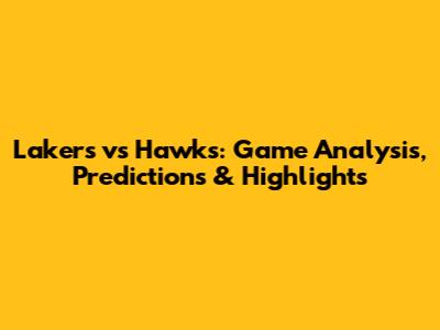 Lakers vs Hawks: Game Analysis, Predictions & Highlights