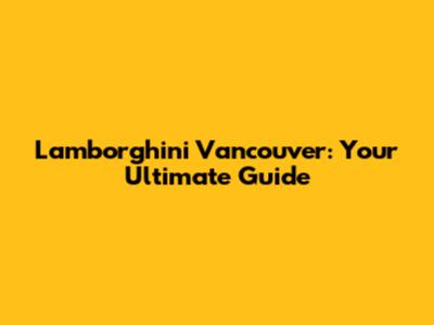 Lamborghini Vancouver: Your Ultimate Guide