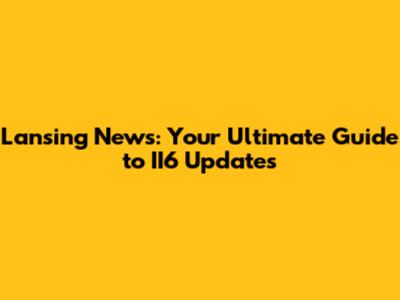 Lansing News: Your Ultimate Guide to II6 Updates