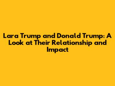 Lara Trump and Donald Trump: A Look at Their Relationship and Impact