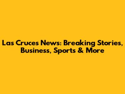 Las Cruces News: Breaking Stories, Business, Sports & More