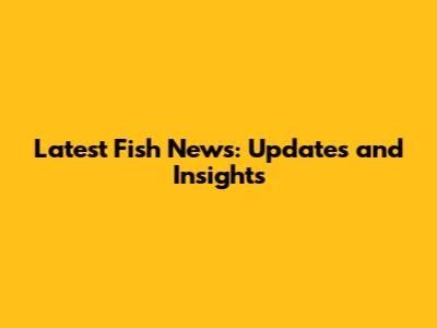 Latest Fish News: Updates and Insights
