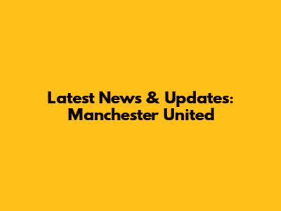 Latest News & Updates: Manchester United