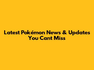 Latest Pokémon News & Updates You Can't Miss