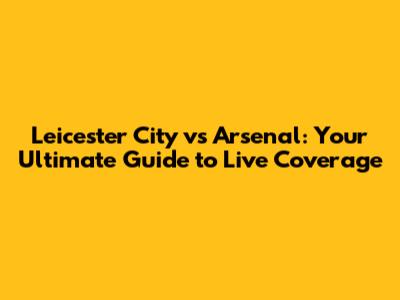 Leicester City vs Arsenal: Your Ultimate Guide to Live Coverage