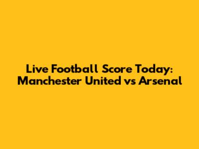 Live Football Score Today: Manchester United vs Arsenal