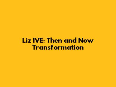 Liz IVE: Then and Now Transformation