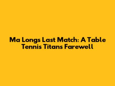 Ma Long's Last Match: A Table Tennis Titan's Farewell