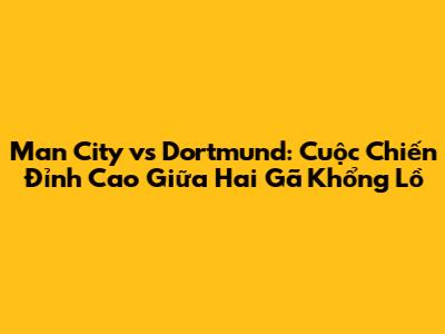 Man City vs Dortmund: Cuộc Chiến Đỉnh Cao Giữa Hai Gã Khổng Lồ
