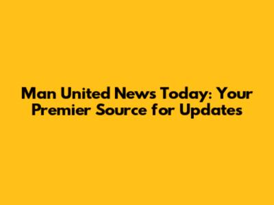 Man United News Today: Your Premier Source for Updates