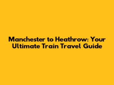 Manchester to Heathrow: Your Ultimate Train Travel Guide