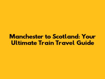 Manchester to Scotland: Your Ultimate Train Travel Guide