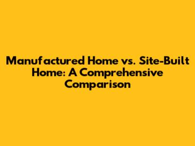 Manufactured Home vs. Site-Built Home: A Comprehensive Comparison