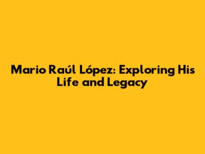 Mario Raúl López: Exploring His Life and Legacy