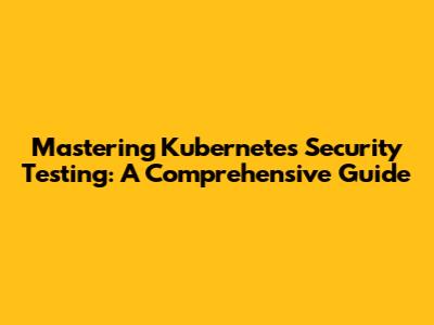 Mastering Kubernetes Security Testing: A Comprehensive Guide