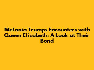 Melania Trump's Encounters with Queen Elizabeth: A Look at Their Bond