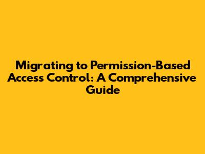 Migrating to Permission-Based Access Control: A Comprehensive Guide
