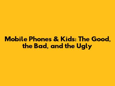 Mobile Phones & Kids: The Good, the Bad, and the Ugly