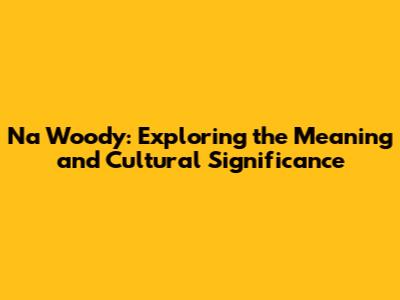 Na Woody: Exploring the Meaning and Cultural Significance
