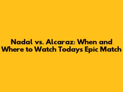 Nadal vs. Alcaraz: When and Where to Watch Today's Epic Match