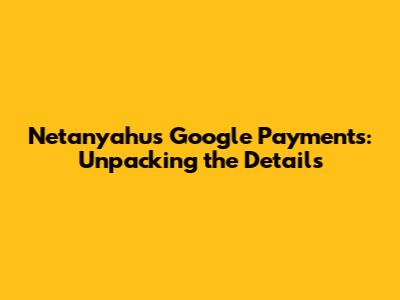 Netanyahu's Google Payments: Unpacking the Details