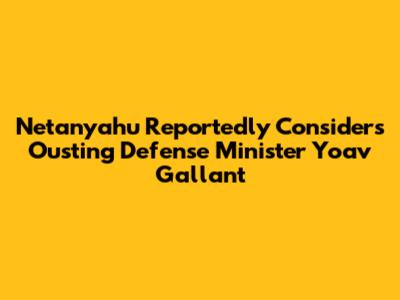 Netanyahu Reportedly Considers Ousting Defense Minister Yoav Gallant