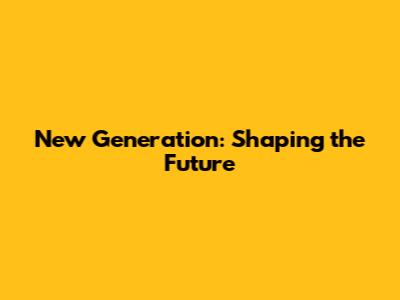 New Generation: Shaping the Future