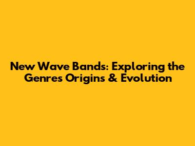 New Wave Bands: Exploring the Genre's Origins & Evolution