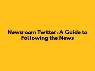 Newsroom Twitter: A Guide to Following the News