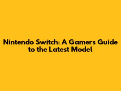 Nintendo Switch: A Gamer's Guide to the Latest Model