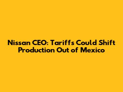 Nissan CEO: Tariffs Could Shift Production Out of Mexico