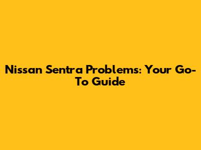 Nissan Sentra Problems: Your Go-To Guide
